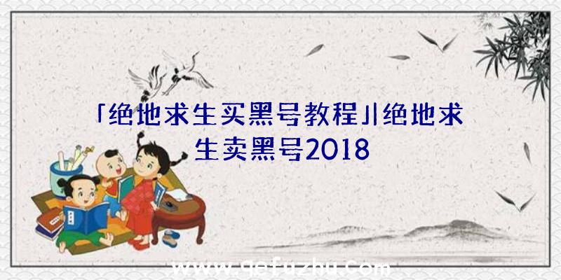 「绝地求生买黑号教程」|绝地求生卖黑号2018